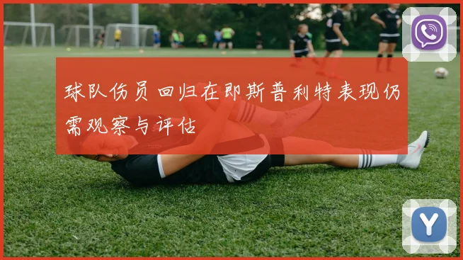 球队伤员回归在即斯普利特表现仍需观察与评估