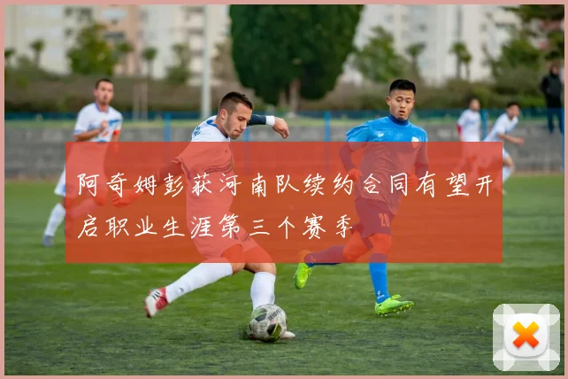 阿奇姆彭获河南队续约合同有望开启职业生涯第三个赛季