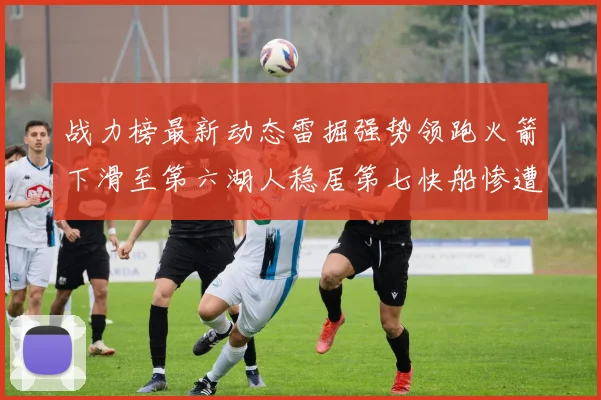 战力榜最新动态雷掘强势领跑火箭下滑至第六湖人稳居第七快船惨遭重创跌至二十七位