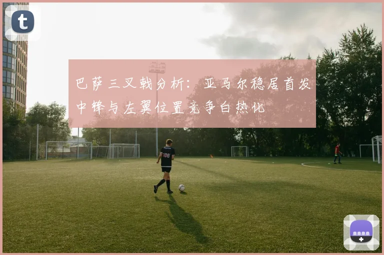 巴萨三叉戟分析：亚马尔稳居首发中锋与左翼位置竞争白热化