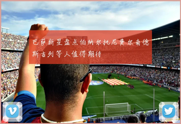 巴萨新星盘点伯纳尔托尼费尔南德斯吉列等人值得期待