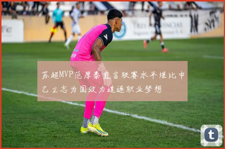 苏超MVP范厚泰直言联赛水平堪比中乙立志为国效力追逐职业梦想