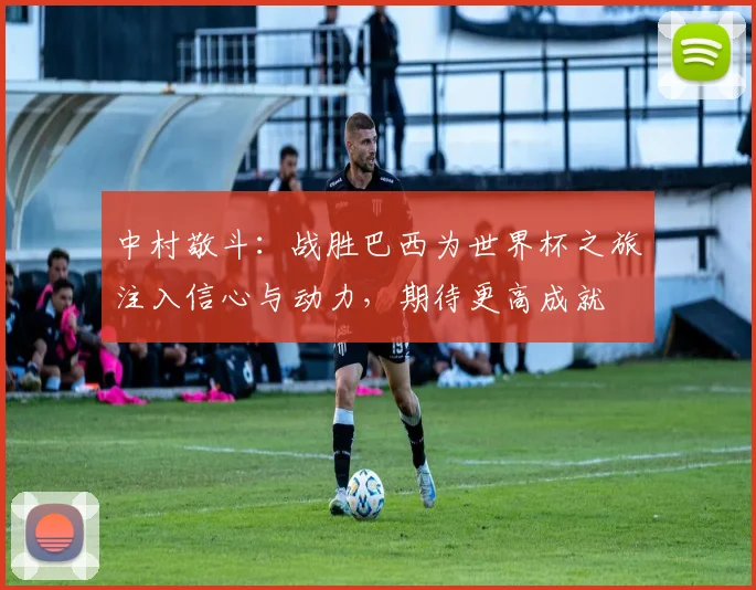 中村敬斗：战胜巴西为世界杯之旅注入信心与动力，期待更高成就