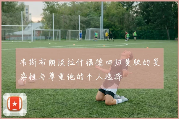 韦斯布朗谈拉什福德回归曼联的复杂性与尊重他的个人选择