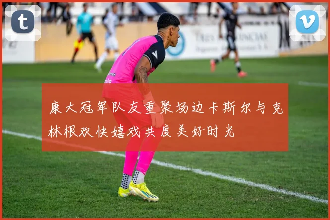 康大冠军队友重聚场边卡斯尔与克林根欢快嬉戏共度美好时光