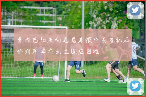 费内巴切未向恩昆库报价或借机压价利用其在米兰适应困难