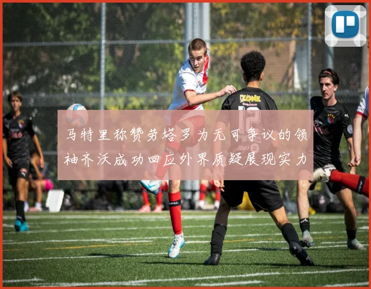 马特里称赞劳塔罗为无可争议的领袖齐沃成功回应外界质疑展现实力