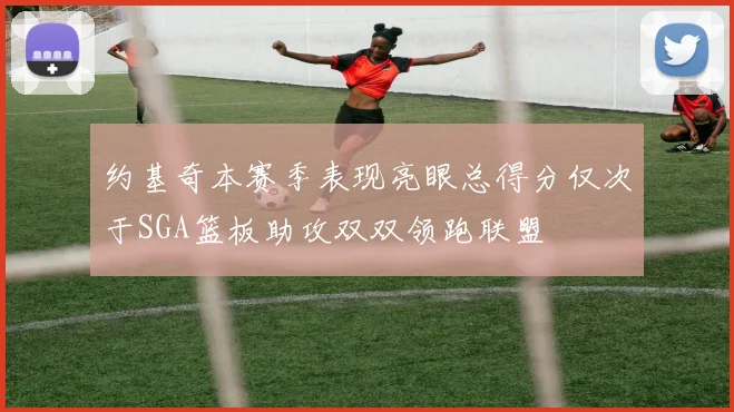 约基奇本赛季表现亮眼总得分仅次于SGA篮板助攻双双领跑联盟