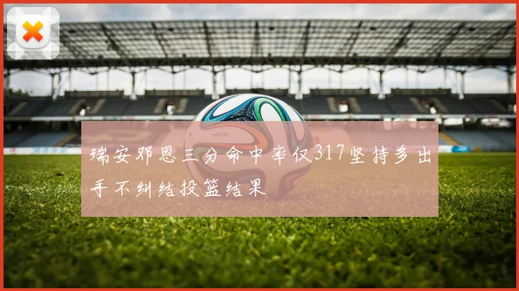 瑞安邓恩三分命中率仅317坚持多出手不纠结投篮结果