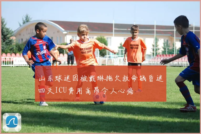 山东球迷因被戴琳拖欠救命钱昏迷四天ICU费用高昂令人心痛