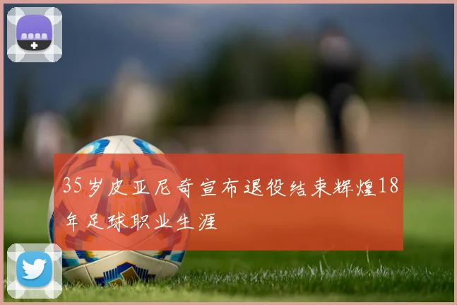 35岁皮亚尼奇宣布退役结束辉煌18年足球职业生涯