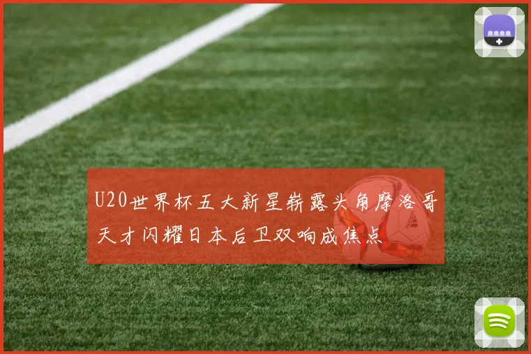 U20世界杯五大新星崭露头角摩洛哥天才闪耀日本后卫双响成焦点