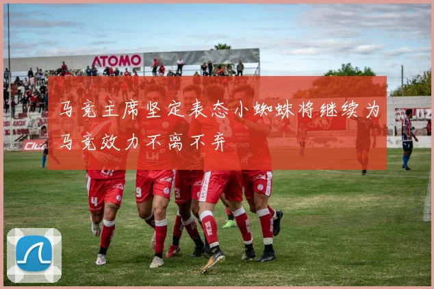 马竞主席坚定表态小蜘蛛将继续为马竞效力不离不弃