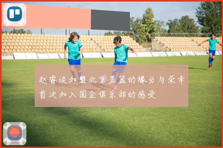 赵睿谈加盟北京男篮的缘分与荣幸首次加入国企俱乐部的感受