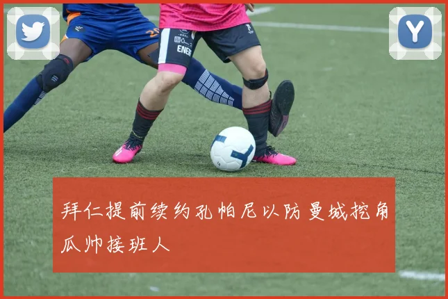 拜仁提前续约孔帕尼以防曼城挖角瓜帅接班人