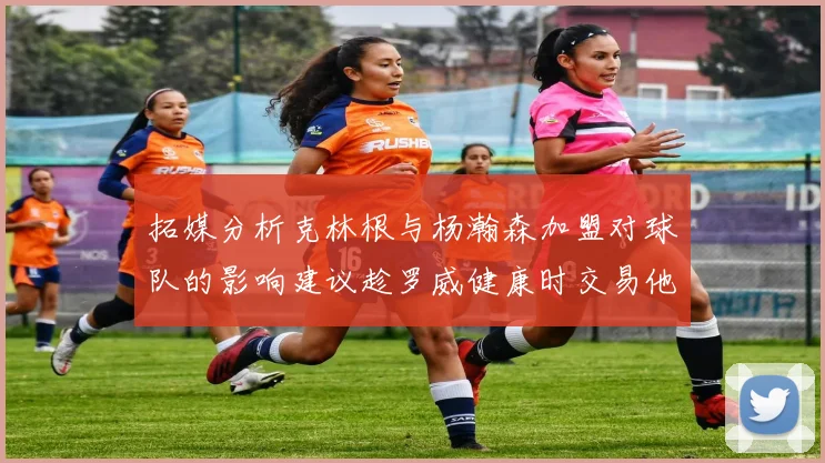 拓媒分析克林根与杨瀚森加盟对球队的影响建议趁罗威健康时交易他