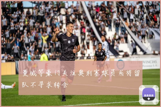 曼城等豪门关注奥利塞球员或将留队不寻求转会