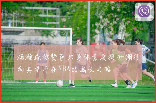 杨瀚森称赞萨尔身体素质提升期待向其学习在NBA的成长之路
