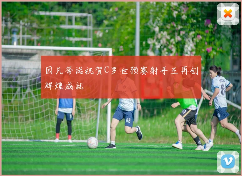 因凡蒂诺祝贺C罗世预赛射手王再创辉煌成就