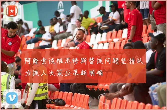 阿隆索谈维尼修斯替换问题坚持认为换人决策应果断明确