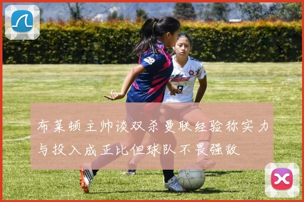 布莱顿主帅谈双杀曼联经验称实力与投入成正比但球队不畏强敌