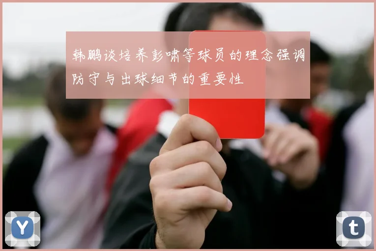 韩鹏谈培养彭啸等球员的理念强调防守与出球细节的重要性