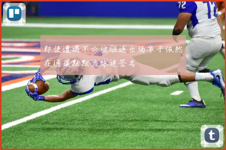 即使遭遇不公被驱逐出场华子依然在通道默默为球迷签名