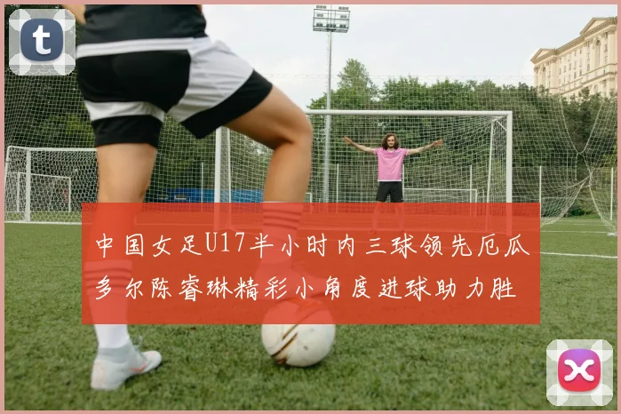 中国女足U17半小时内三球领先厄瓜多尔陈睿琳精彩小角度进球助力胜利