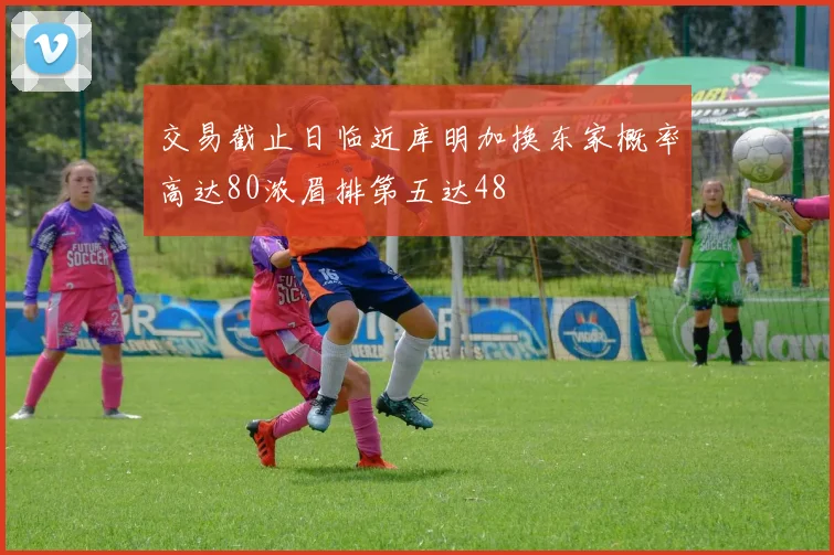 交易截止日临近库明加换东家概率高达80浓眉排第五达48