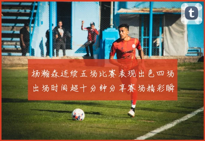 杨瀚森连续五场比赛表现出色四场出场时间超十分钟分享赛场精彩瞬间