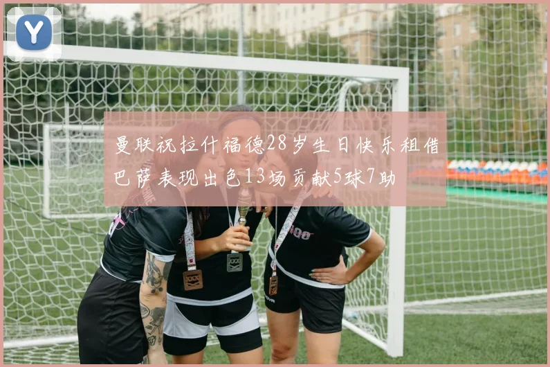 曼联祝拉什福德28岁生日快乐租借巴萨表现出色13场贡献5球7助