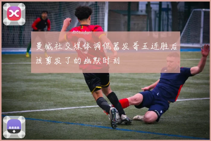 曼城社交媒体调侃蓄发哥五连胜后该剪发了的幽默时刻