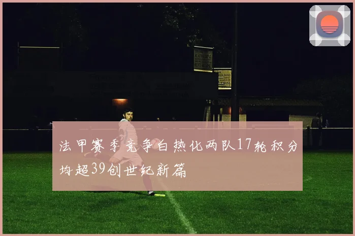 法甲赛季竞争白热化两队17轮积分均超39创世纪新篇