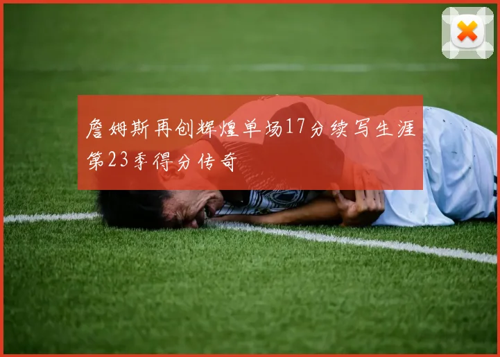 詹姆斯再创辉煌单场17分续写生涯第23季得分传奇