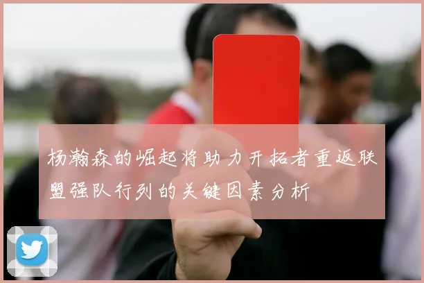 杨瀚森的崛起将助力开拓者重返联盟强队行列的关键因素分析