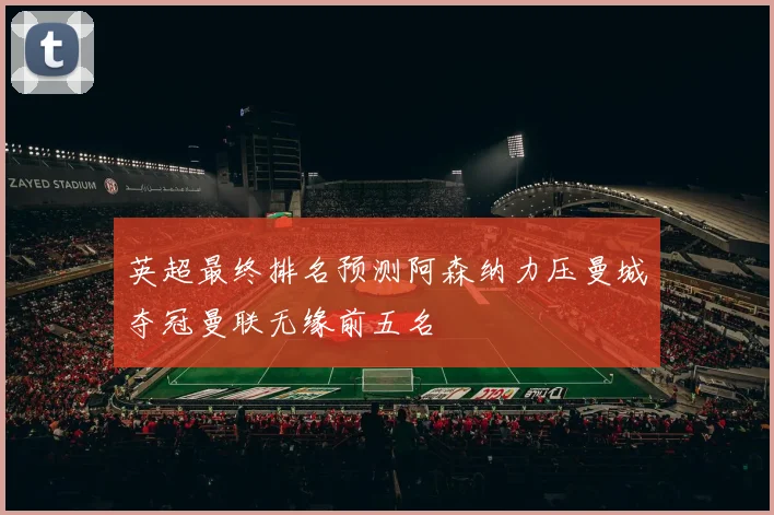 英超最终排名预测阿森纳力压曼城夺冠曼联无缘前五名