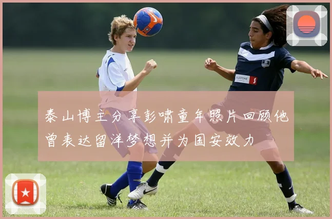 泰山博主分享彭啸童年照片回顾他曾表达留洋梦想并为国安效力
