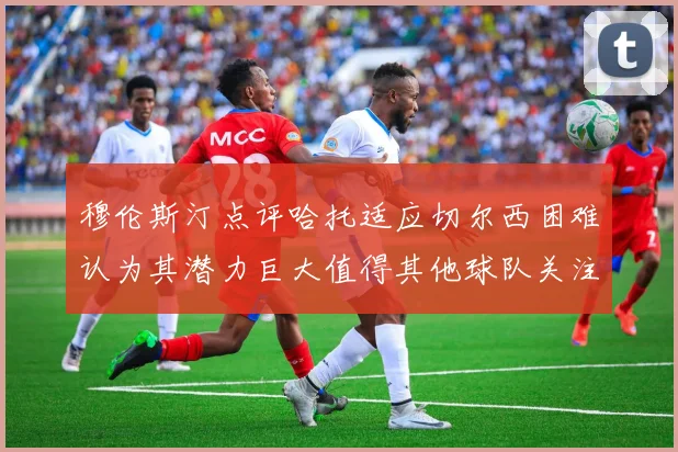 穆伦斯汀点评哈托适应切尔西困难认为其潜力巨大值得其他球队关注