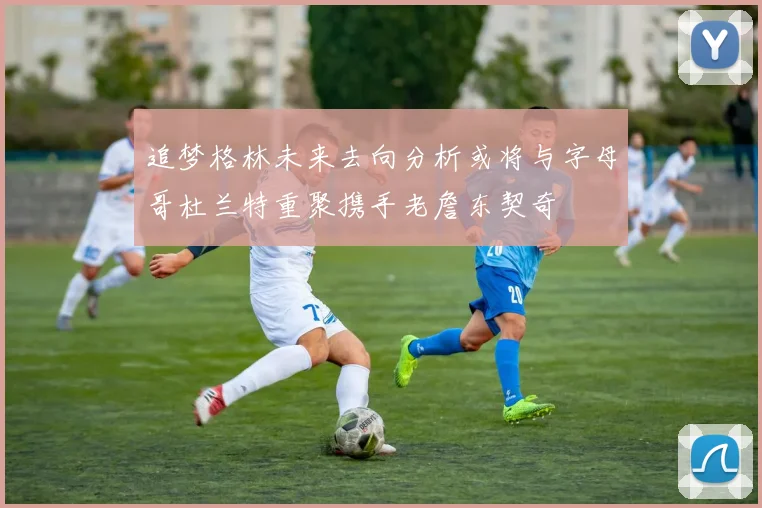 追梦格林未来去向分析或将与字母哥杜兰特重聚携手老詹东契奇