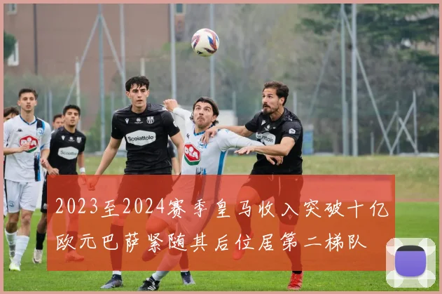 2023至2024赛季皇马收入突破十亿欧元巴萨紧随其后位居第二梯队