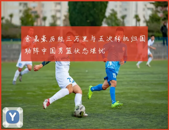 余嘉豪历经三万里与五次转机归国助阵中国男篮状态堪忧
