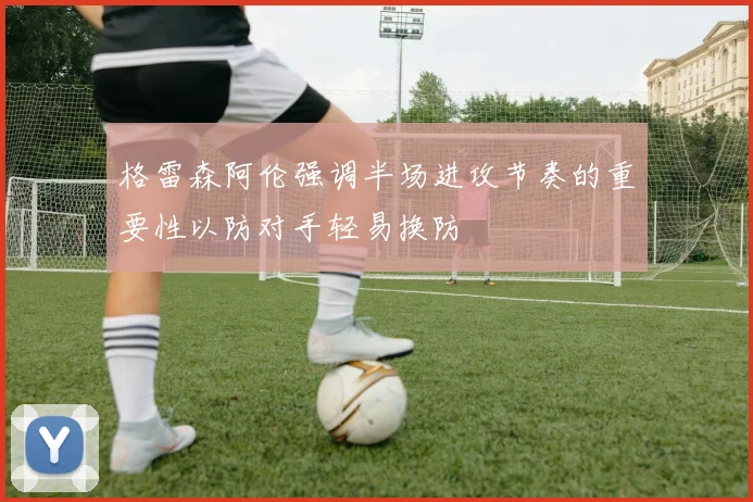 格雷森阿伦强调半场进攻节奏的重要性以防对手轻易换防