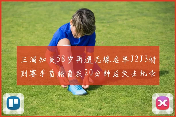 三浦知良58岁再遭无缘名单J2J3特别赛季首轮首发20分钟后失去机会