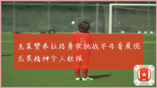 克莱赞弗拉格勇敢挑战字母哥展现无畏精神令人钦佩