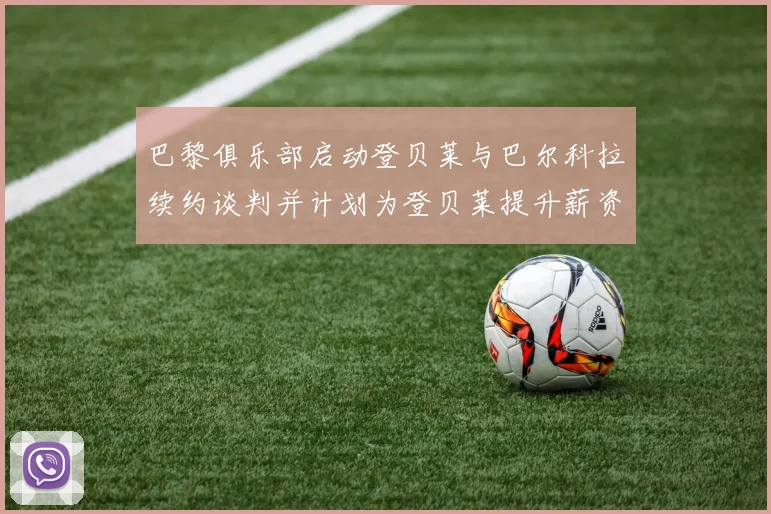 巴黎俱乐部启动登贝莱与巴尔科拉续约谈判并计划为登贝莱提升薪资待遇